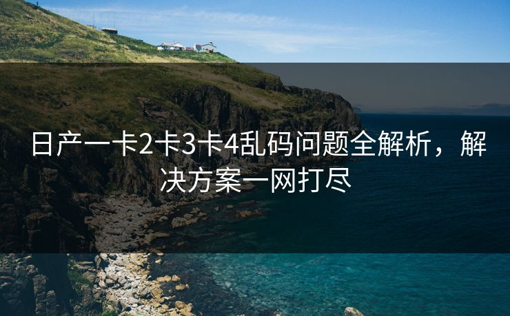 日产一卡2卡3卡4乱码问题全解析，解决方案一网打尽