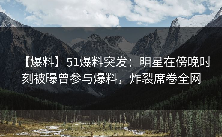 【爆料】51爆料突发：明星在傍晚时刻被曝曾参与爆料，炸裂席卷全网