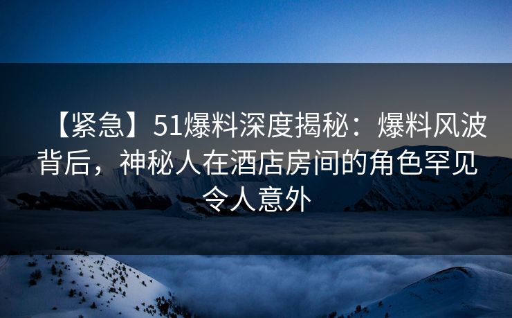 【紧急】51爆料深度揭秘：爆料风波背后，神秘人在酒店房间的角色罕见令人意外