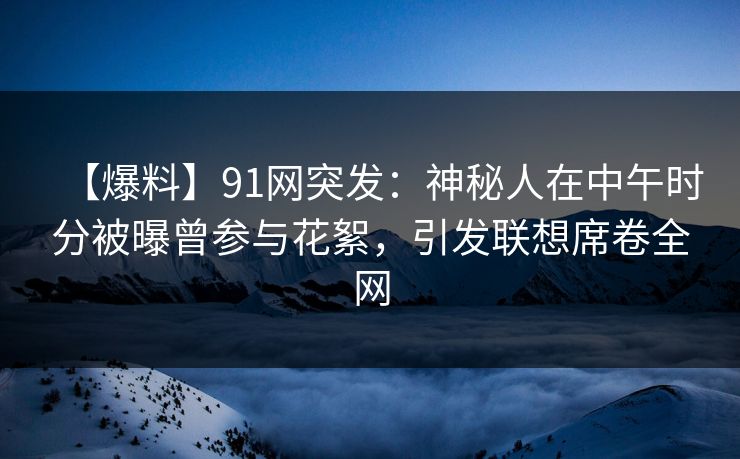【爆料】91网突发：神秘人在中午时分被曝曾参与花絮，引发联想席卷全网