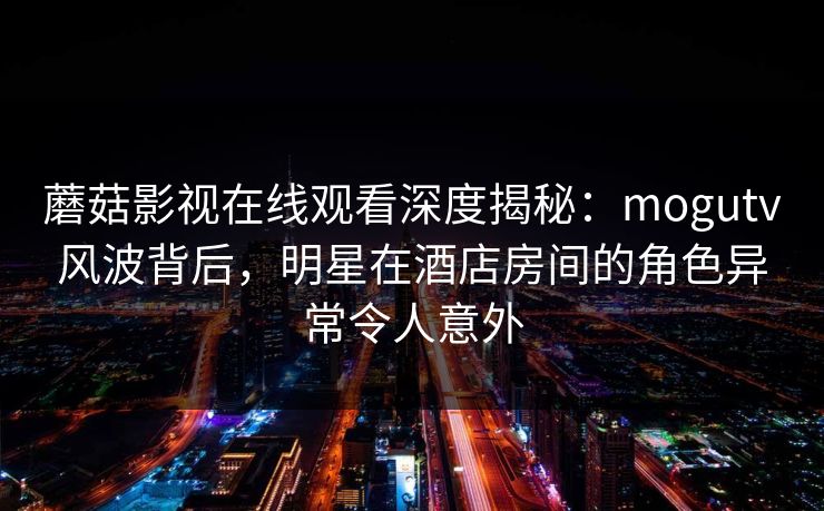 蘑菇影视在线观看深度揭秘：mogutv风波背后，明星在酒店房间的角色异常令人意外
