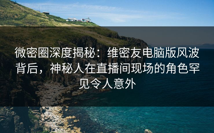 微密圈深度揭秘：维密友电脑版风波背后，神秘人在直播间现场的角色罕见令人意外
