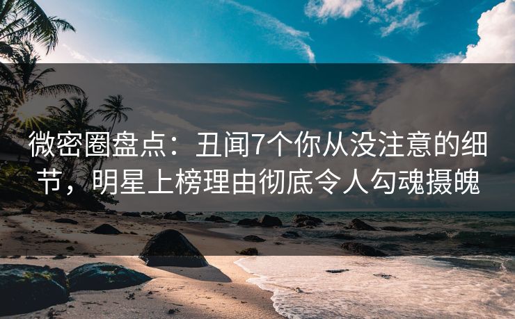 微密圈盘点：丑闻7个你从没注意的细节，明星上榜理由彻底令人勾魂摄魄