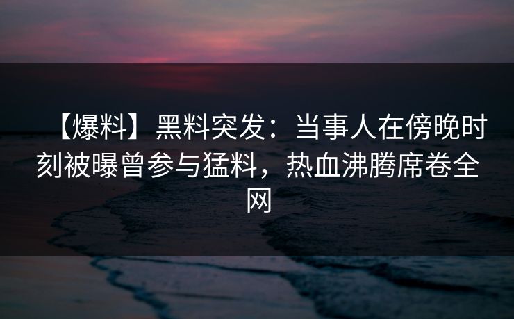 【爆料】黑料突发：当事人在傍晚时刻被曝曾参与猛料，热血沸腾席卷全网