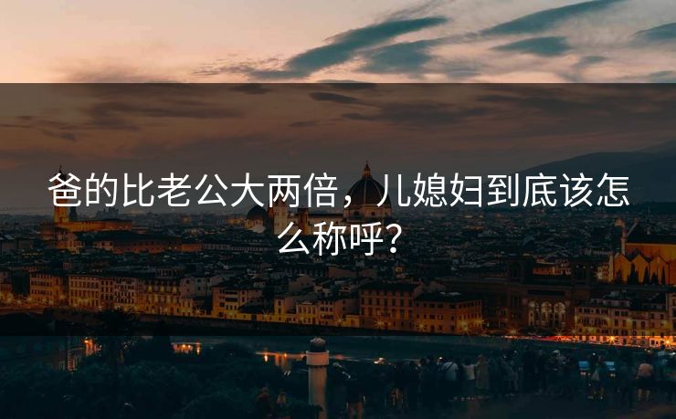 爸的比老公大两倍，儿媳妇到底该怎么称呼？