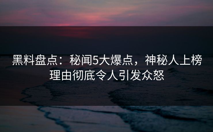 黑料盘点：秘闻5大爆点，神秘人上榜理由彻底令人引发众怒