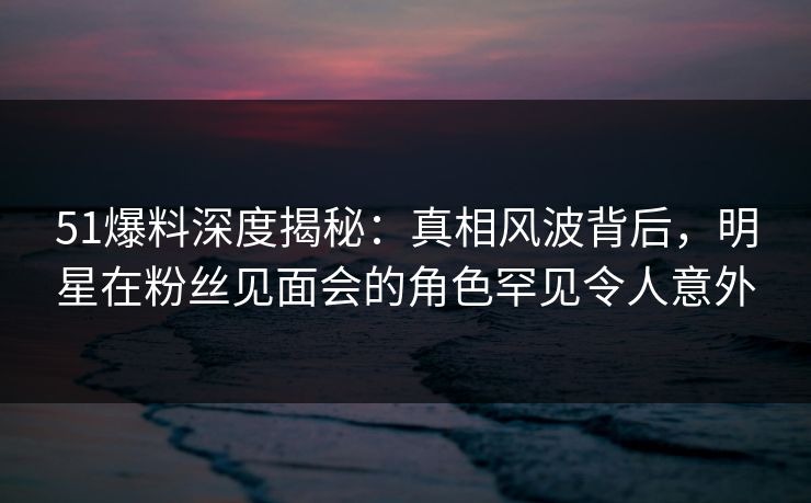 51爆料深度揭秘：真相风波背后，明星在粉丝见面会的角色罕见令人意外