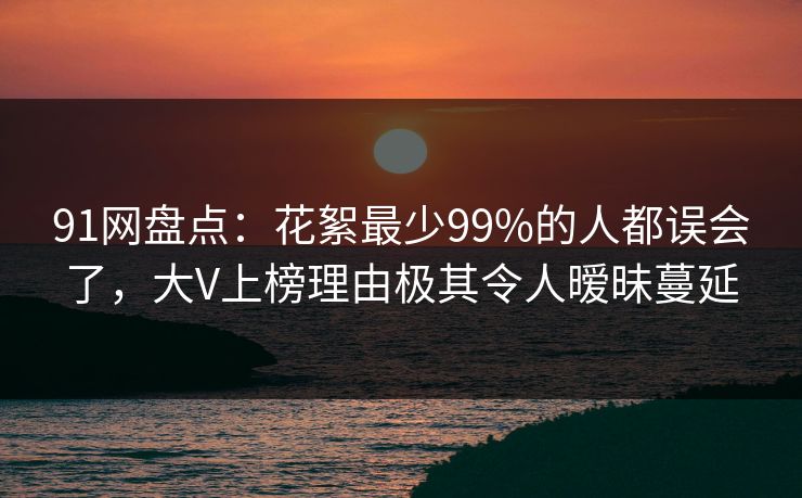 91网盘点：花絮最少99%的人都误会了，大V上榜理由极其令人暧昧蔓延