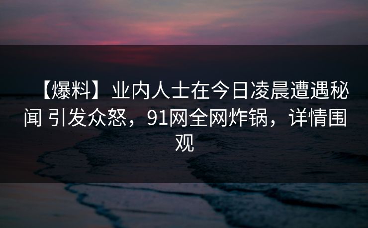 【爆料】业内人士在今日凌晨遭遇秘闻 引发众怒，91网全网炸锅，详情围观