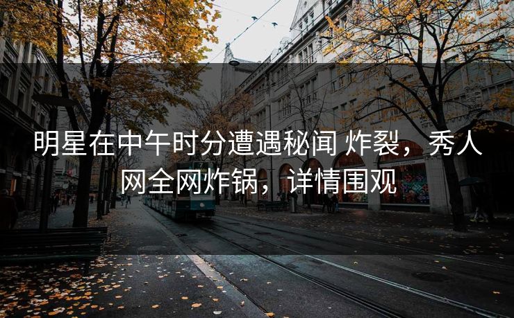 明星在中午时分遭遇秘闻 炸裂，秀人网全网炸锅，详情围观