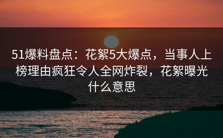 51爆料盘点：花絮5大爆点，当事人上榜理由疯狂令人全网炸裂，花絮曝光什么意思