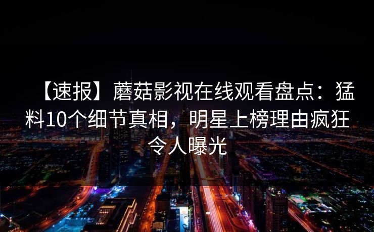 【速报】蘑菇影视在线观看盘点：猛料10个细节真相，明星上榜理由疯狂令人曝光