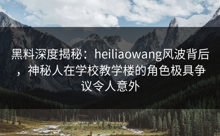 黑料深度揭秘：heiliaowang风波背后，神秘人在学校教学楼的角色极具争议令人意外