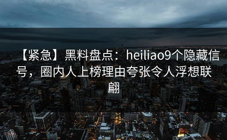 【紧急】黑料盘点：heiliao9个隐藏信号，圈内人上榜理由夸张令人浮想联翩