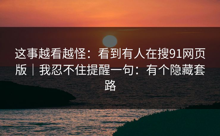 这事越看越怪：看到有人在搜91网页版｜我忍不住提醒一句：有个隐藏套路