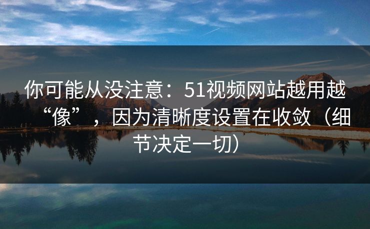 你可能从没注意：51视频网站越用越“像”，因为清晰度设置在收敛（细节决定一切）