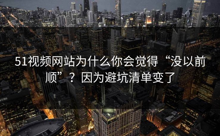 51视频网站为什么你会觉得“没以前顺”？因为避坑清单变了