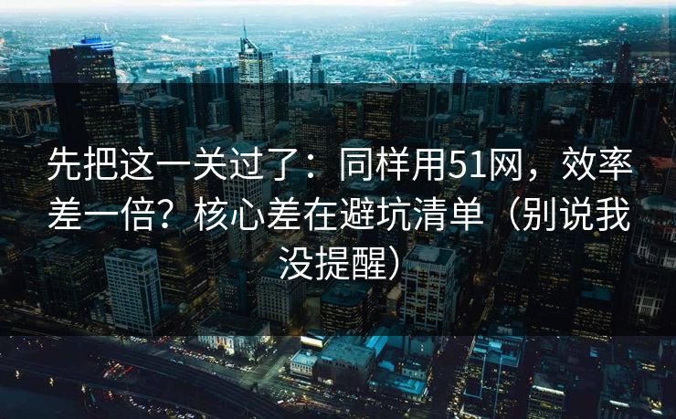 先把这一关过了：同样用51网，效率差一倍？核心差在避坑清单（别说我没提醒）