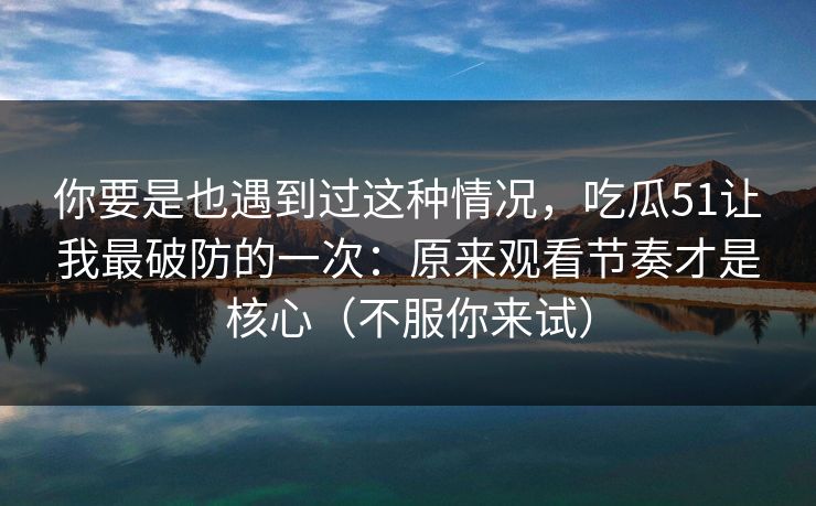 你要是也遇到过这种情况，吃瓜51让我最破防的一次：原来观看节奏才是核心（不服你来试）