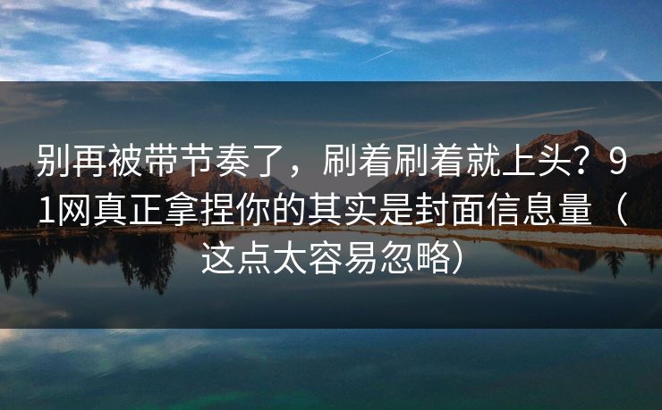 别再被带节奏了，刷着刷着就上头？91网真正拿捏你的其实是封面信息量（这点太容易忽略）