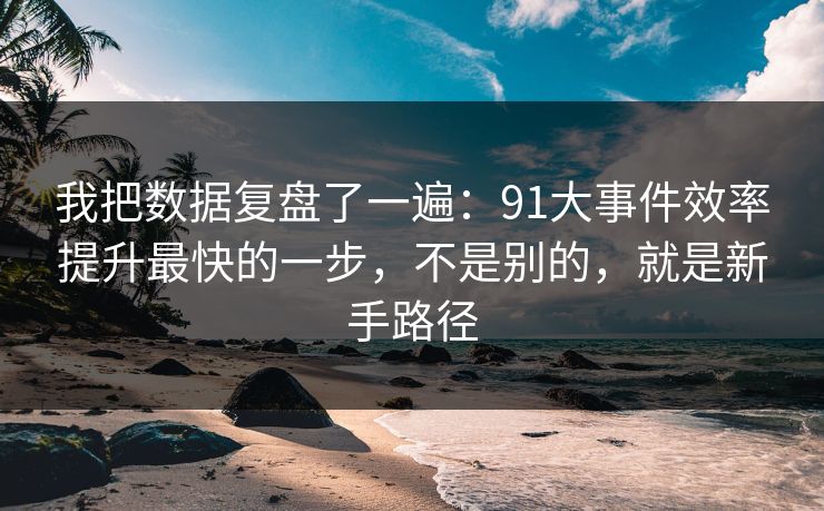 我把数据复盘了一遍：91大事件效率提升最快的一步，不是别的，就是新手路径