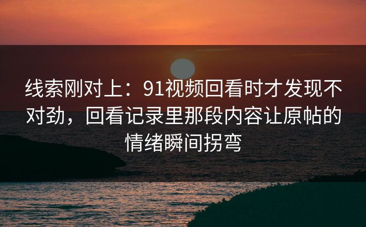 线索刚对上:91视频回看时才发现不对劲,回看记录里那段内容让原帖的情绪瞬间拐弯 线索刚对上:91视频回看时才发现不对劲,回看记录里那段内容让原帖的情绪瞬间拐弯