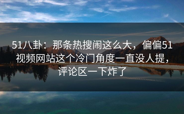 51八卦：那条热搜闹这么大，偏偏51视频网站这个冷门角度一直没人提，评论区一下炸了